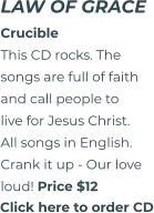 Click here to order CD LAW OF GRACE CrucibleThis CD rocks. The songs are full of faith and call people to live for Jesus Christ. All songs in English. Crank it up - Our love  loud! Price $12