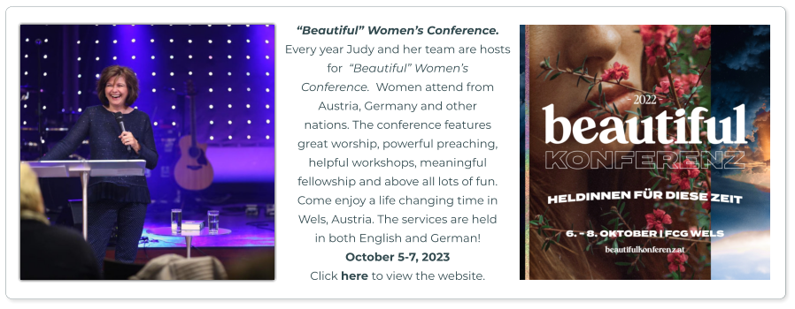 “Beautiful” Women’s Conference.  Every year Judy and her team are hosts for  “Beautiful” Women’s  Conference.  Women attend from  Austria, Germany and other  nations. The conference features  great worship, powerful preaching,  helpful workshops, meaningful fellowship and above all lots of fun.  Come enjoy a life changing time in  Wels, Austria. The services are held in both English and German!  October 5-7, 2023 Click here to view the website.