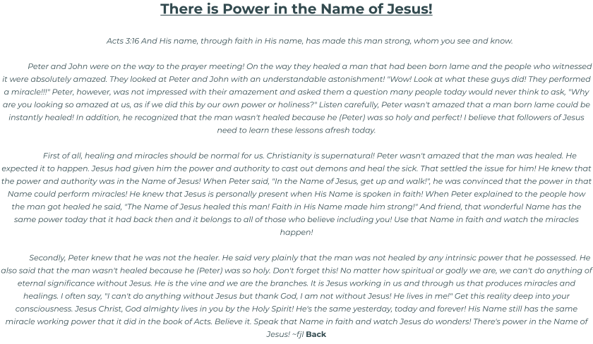 There is Power in the Name of Jesus!  Acts 3:16 And His name, through faith in His name, has made this man strong, whom you see and know.  Peter and John were on the way to the prayer meeting! On the way they healed a man that had been born lame and the people who witnessed it were absolutely amazed. They looked at Peter and John with an understandable astonishment! "Wow! Look at what these guys did! They performed a miracle!!!" Peter, however, was not impressed with their amazement and asked them a question many people today would never think to ask, "Why are you looking so amazed at us, as if we did this by our own power or holiness?" Listen carefully, Peter wasn't amazed that a man born lame could be instantly healed! In addition, he recognized that the man wasn't healed because he (Peter) was so holy and perfect! I believe that followers of Jesus need to learn these lessons afresh today.  First of all, healing and miracles should be normal for us. Christianity is supernatural! Peter wasn't amazed that the man was healed. He expected it to happen. Jesus had given him the power and authority to cast out demons and heal the sick. That settled the issue for him! He knew that the power and authority was in the Name of Jesus! When Peter said, "In the Name of Jesus, get up and walk!", he was convinced that the power in that Name could perform miracles! He knew that Jesus is personally present when His Name is spoken in faith! When Peter explained to the people how the man got healed he said, "The Name of Jesus healed this man! Faith in His Name made him strong!" And friend, that wonderful Name has the same power today that it had back then and it belongs to all of those who believe including you! Use that Name in faith and watch the miracles happen!  Secondly, Peter knew that he was not the healer. He said very plainly that the man was not healed by any intrinsic power that he possessed. He also said that the man wasn't healed because he (Peter) was so holy. Don't forget this! No matter how spiritual or godly we are, we can't do anything of eternal significance without Jesus. He is the vine and we are the branches. It is Jesus working in us and through us that produces miracles and healings. I often say, "I can't do anything without Jesus but thank God, I am not without Jesus! He lives in me!" Get this reality deep into your consciousness. Jesus Christ, God almighty lives in you by the Holy Spirit! He's the same yesterday, today and forever! His Name still has the same miracle working power that it did in the book of Acts. Believe it. Speak that Name in faith and watch Jesus do wonders! There's power in the Name of Jesus! ~fjl Back