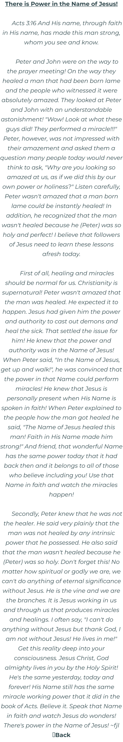 There is Power in the Name of Jesus!  Acts 3:16 And His name, through faith in His name, has made this man strong, whom you see and know.  Peter and John were on the way to the prayer meeting! On the way they healed a man that had been born lame and the people who witnessed it were absolutely amazed. They looked at Peter and John with an understandable astonishment! "Wow! Look at what these guys did! They performed a miracle!!!" Peter, however, was not impressed with their amazement and asked them a question many people today would never think to ask, "Why are you looking so amazed at us, as if we did this by our own power or holiness?" Listen carefully, Peter wasn't amazed that a man born lame could be instantly healed! In addition, he recognized that the man wasn't healed because he (Peter) was so holy and perfect! I believe that followers of Jesus need to learn these lessons afresh today.  First of all, healing and miracles should be normal for us. Christianity is supernatural! Peter wasn't amazed that the man was healed. He expected it to happen. Jesus had given him the power and authority to cast out demons and heal the sick. That settled the issue for him! He knew that the power and authority was in the Name of Jesus! When Peter said, "In the Name of Jesus, get up and walk!", he was convinced that the power in that Name could perform miracles! He knew that Jesus is personally present when His Name is spoken in faith! When Peter explained to the people how the man got healed he said, "The Name of Jesus healed this man! Faith in His Name made him strong!" And friend, that wonderful Name has the same power today that it had back then and it belongs to all of those who believe including you! Use that Name in faith and watch the miracles happen!  Secondly, Peter knew that he was not the healer. He said very plainly that the man was not healed by any intrinsic power that he possessed. He also said that the man wasn't healed because he (Peter) was so holy. Don't forget this! No matter how spiritual or godly we are, we can't do anything of eternal significance without Jesus. He is the vine and we are the branches. It is Jesus working in us and through us that produces miracles and healings. I often say, "I can't do anything without Jesus but thank God, I am not without Jesus! He lives in me!" Get this reality deep into your consciousness. Jesus Christ, God almighty lives in you by the Holy Spirit! He's the same yesterday, today and forever! His Name still has the same miracle working power that it did in the book of Acts. Believe it. Speak that Name in faith and watch Jesus do wonders! There's power in the Name of Jesus! ~fjl Back