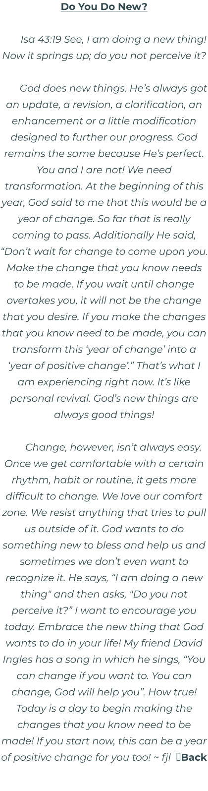 Do You Do New?  Isa 43:19 See, I am doing a new thing! Now it springs up; do you not perceive it?  God does new things. He’s always got an update, a revision, a clarification, an enhancement or a little modification designed to further our progress. God remains the same because He’s perfect. You and I are not! We need transformation. At the beginning of this year, God said to me that this would be a year of change. So far that is really coming to pass. Additionally He said, “Don’t wait for change to come upon you. Make the change that you know needs to be made. If you wait until change overtakes you, it will not be the change that you desire. If you make the changes that you know need to be made, you can transform this ‘year of change’ into a ‘year of positive change’.” That’s what I am experiencing right now. It’s like personal revival. God’s new things are always good things!  Change, however, isn’t always easy. Once we get comfortable with a certain rhythm, habit or routine, it gets more difficult to change. We love our comfort zone. We resist anything that tries to pull us outside of it. God wants to do something new to bless and help us and sometimes we don’t even want to recognize it. He says, “I am doing a new thing" and then asks, "Do you not perceive it?” I want to encourage you today. Embrace the new thing that God wants to do in your life! My friend David Ingles has a song in which he sings, “You can change if you want to. You can change, God will help you”. How true! Today is a day to begin making the changes that you know need to be made! If you start now, this can be a year of positive change for you too! ~ fjl  Back