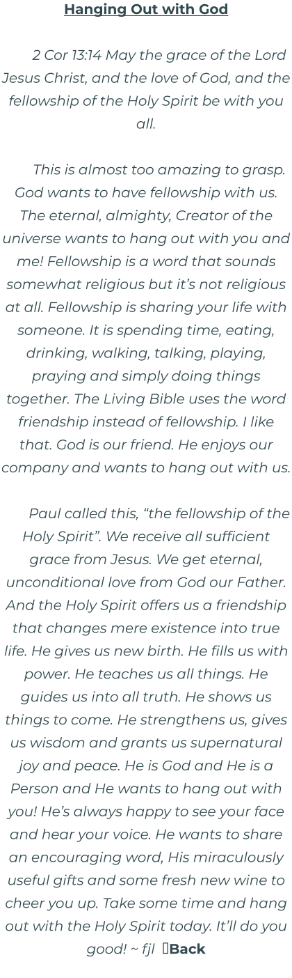 Hanging Out with God  2 Cor 13:14 May the grace of the Lord Jesus Christ, and the love of God, and the fellowship of the Holy Spirit be with you all.  This is almost too amazing to grasp. God wants to have fellowship with us. The eternal, almighty, Creator of the universe wants to hang out with you and me! Fellowship is a word that sounds somewhat religious but it’s not religious at all. Fellowship is sharing your life with someone. It is spending time, eating, drinking, walking, talking, playing, praying and simply doing things together. The Living Bible uses the word friendship instead of fellowship. I like that. God is our friend. He enjoys our company and wants to hang out with us.  Paul called this, “the fellowship of the Holy Spirit”. We receive all sufficient grace from Jesus. We get eternal, unconditional love from God our Father. And the Holy Spirit offers us a friendship that changes mere existence into true life. He gives us new birth. He fills us with power. He teaches us all things. He guides us into all truth. He shows us things to come. He strengthens us, gives us wisdom and grants us supernatural joy and peace. He is God and He is a Person and He wants to hang out with you! He’s always happy to see your face and hear your voice. He wants to share an encouraging word, His miraculously useful gifts and some fresh new wine to cheer you up. Take some time and hang out with the Holy Spirit today. It’ll do you good! ~ fjl  Back