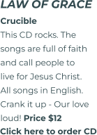 Click here to order CD LAW OF GRACE CrucibleThis CD rocks. The songs are full of faith and call people to live for Jesus Christ. All songs in English. Crank it up - Our love  loud! Price $12