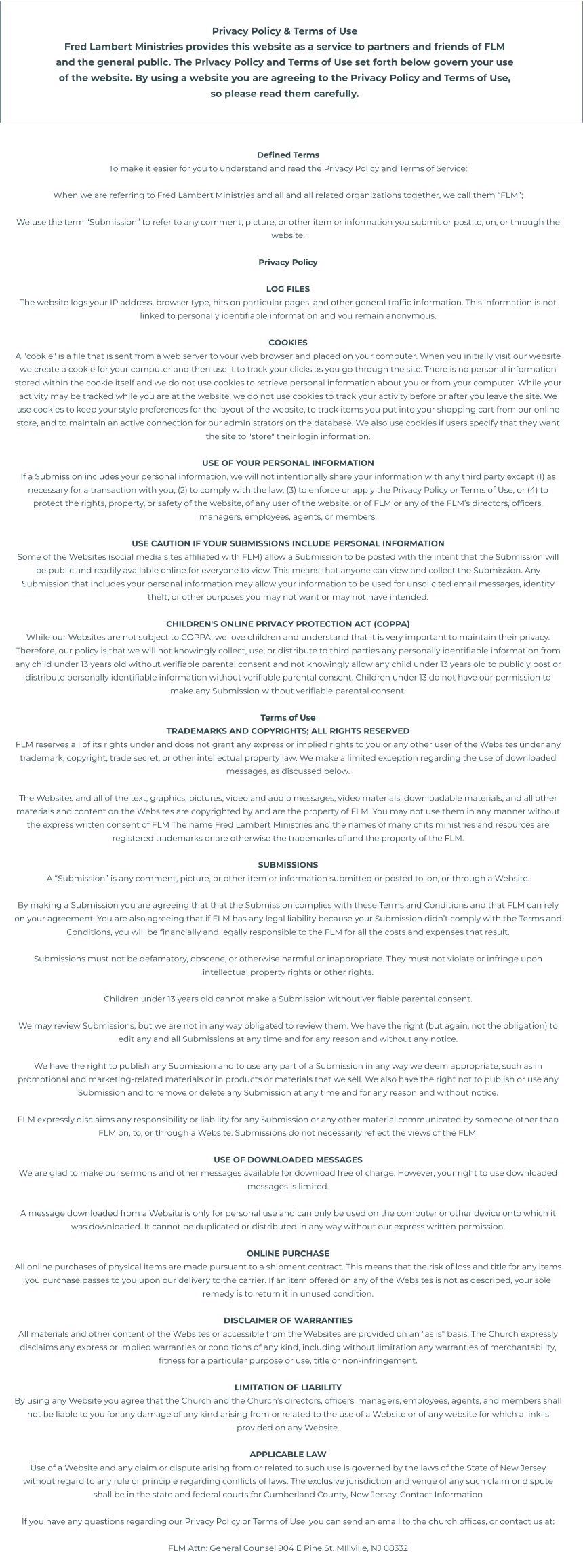 Privacy Policy & Terms of Use Fred Lambert Ministries provides this website as a service to partners and friends of FLM and the general public. The Privacy Policy and Terms of Use set forth below govern your use of the website. By using a website you are agreeing to the Privacy Policy and Terms of Use, so please read them carefully. Defined Terms To make it easier for you to understand and read the Privacy Policy and Terms of Service:  When we are referring to Fred Lambert Ministries and all and all related organizations together, we call them “FLM”;  We use the term “Submission” to refer to any comment, picture, or other item or information you submit or post to, on, or through the website.  Privacy Policy  LOG FILES The website logs your IP address, browser type, hits on particular pages, and other general traffic information. This information is not linked to personally identifiable information and you remain anonymous.  COOKIES A "cookie" is a file that is sent from a web server to your web browser and placed on your computer. When you initially visit our website we create a cookie for your computer and then use it to track your clicks as you go through the site. There is no personal information stored within the cookie itself and we do not use cookies to retrieve personal information about you or from your computer. While your activity may be tracked while you are at the website, we do not use cookies to track your activity before or after you leave the site. We use cookies to keep your style preferences for the layout of the website, to track items you put into your shopping cart from our online store, and to maintain an active connection for our administrators on the database. We also use cookies if users specify that they want the site to "store" their login information.  USE OF YOUR PERSONAL INFORMATION If a Submission includes your personal information, we will not intentionally share your information with any third party except (1) as necessary for a transaction with you, (2) to comply with the law, (3) to enforce or apply the Privacy Policy or Terms of Use, or (4) to protect the rights, property, or safety of the website, of any user of the website, or of FLM or any of the FLM’s directors, officers, managers, employees, agents, or members.  USE CAUTION IF YOUR SUBMISSIONS INCLUDE PERSONAL INFORMATION Some of the Websites (social media sites affiliated with FLM) allow a Submission to be posted with the intent that the Submission will be public and readily available online for everyone to view. This means that anyone can view and collect the Submission. Any Submission that includes your personal information may allow your information to be used for unsolicited email messages, identity theft, or other purposes you may not want or may not have intended.  CHILDREN'S ONLINE PRIVACY PROTECTION ACT (COPPA) While our Websites are not subject to COPPA, we love children and understand that it is very important to maintain their privacy. Therefore, our policy is that we will not knowingly collect, use, or distribute to third parties any personally identifiable information from any child under 13 years old without verifiable parental consent and not knowingly allow any child under 13 years old to publicly post or distribute personally identifiable information without verifiable parental consent. Children under 13 do not have our permission to make any Submission without verifiable parental consent.  Terms of Use TRADEMARKS AND COPYRIGHTS; ALL RIGHTS RESERVED FLM reserves all of its rights under and does not grant any express or implied rights to you or any other user of the Websites under any trademark, copyright, trade secret, or other intellectual property law. We make a limited exception regarding the use of downloaded messages, as discussed below.  The Websites and all of the text, graphics, pictures, video and audio messages, video materials, downloadable materials, and all other materials and content on the Websites are copyrighted by and are the property of FLM. You may not use them in any manner without the express written consent of FLM The name Fred Lambert Ministries and the names of many of its ministries and resources are registered trademarks or are otherwise the trademarks of and the property of the FLM.  SUBMISSIONS A “Submission” is any comment, picture, or other item or information submitted or posted to, on, or through a Website.  By making a Submission you are agreeing that that the Submission complies with these Terms and Conditions and that FLM can rely on your agreement. You are also agreeing that if FLM has any legal liability because your Submission didn’t comply with the Terms and Conditions, you will be financially and legally responsible to the FLM for all the costs and expenses that result.  Submissions must not be defamatory, obscene, or otherwise harmful or inappropriate. They must not violate or infringe upon intellectual property rights or other rights.  Children under 13 years old cannot make a Submission without verifiable parental consent.  We may review Submissions, but we are not in any way obligated to review them. We have the right (but again, not the obligation) to edit any and all Submissions at any time and for any reason and without any notice.  We have the right to publish any Submission and to use any part of a Submission in any way we deem appropriate, such as in promotional and marketing-related materials or in products or materials that we sell. We also have the right not to publish or use any Submission and to remove or delete any Submission at any time and for any reason and without notice.  FLM expressly disclaims any responsibility or liability for any Submission or any other material communicated by someone other than FLM on, to, or through a Website. Submissions do not necessarily reflect the views of the FLM.  USE OF DOWNLOADED MESSAGES We are glad to make our sermons and other messages available for download free of charge. However, your right to use downloaded messages is limited.  A message downloaded from a Website is only for personal use and can only be used on the computer or other device onto which it was downloaded. It cannot be duplicated or distributed in any way without our express written permission.  ONLINE PURCHASE All online purchases of physical items are made pursuant to a shipment contract. This means that the risk of loss and title for any items you purchase passes to you upon our delivery to the carrier. If an item offered on any of the Websites is not as described, your sole remedy is to return it in unused condition.  DISCLAIMER OF WARRANTIES All materials and other content of the Websites or accessible from the Websites are provided on an "as is" basis. The Church expressly disclaims any express or implied warranties or conditions of any kind, including without limitation any warranties of merchantability, fitness for a particular purpose or use, title or non-infringement.  LIMITATION OF LIABILITY By using any Website you agree that the Church and the Church’s directors, officers, managers, employees, agents, and members shall not be liable to you for any damage of any kind arising from or related to the use of a Website or of any website for which a link is provided on any Website.  APPLICABLE LAW Use of a Website and any claim or dispute arising from or related to such use is governed by the laws of the State of New Jersey without regard to any rule or principle regarding conflicts of laws. The exclusive jurisdiction and venue of any such claim or dispute shall be in the state and federal courts for Cumberland County, New Jersey. Contact Information  If you have any questions regarding our Privacy Policy or Terms of Use, you can send an email to the church offices, or contact us at:  FLM Attn: General Counsel 904 E Pine St. MIllville, NJ 08332